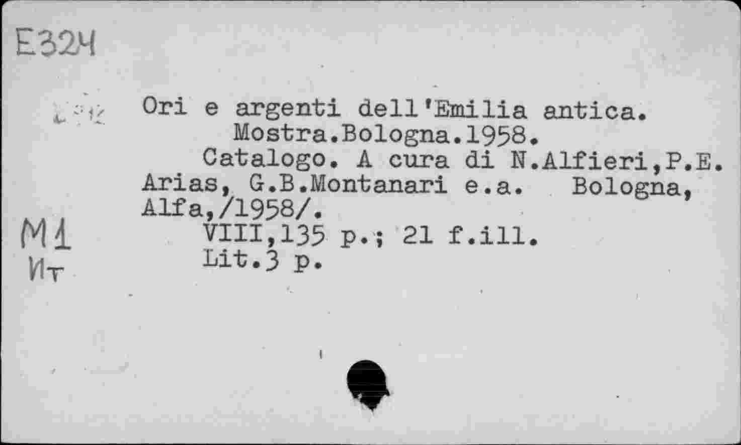 ﻿Е32Ч
Ml Ит
Огі е argent! dell'Emilia antica.
Mostra.Bologna.1958.
Catalogo. A cura di N.Alfieri,P.E.
Arias, G.B.Montanari e.a. Bologna.
Alfa,/1958/.
VIII,135 p.; 21 f.ill.
Lit.3 p.